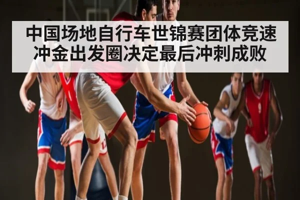 中国场地自行车世锦赛团体竞速冲金出发圈决定最后冲刺成败（pg）