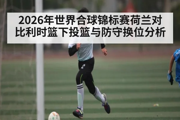 2026年世界合球锦标赛荷兰对比利时篮下投篮与防守换位分析 | pg